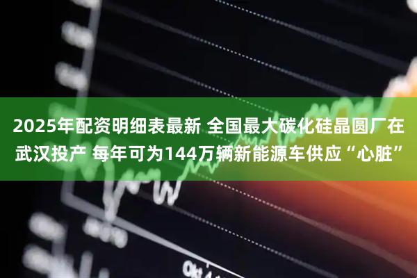 2025年配资明细表最新 全国最大碳化硅晶圆厂在武汉投产 每年可为144万辆新能源车供应“心脏”