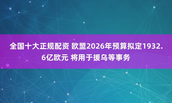 全国十大正规配资 欧盟2026年预算拟定1932.6亿欧元 将用于援乌等事务