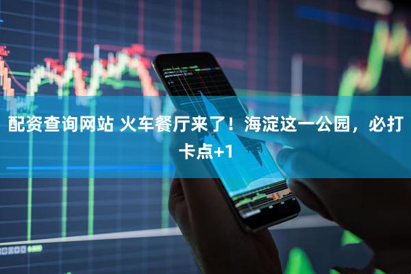 配资查询网站 火车餐厅来了！海淀这一公园，必打卡点+1