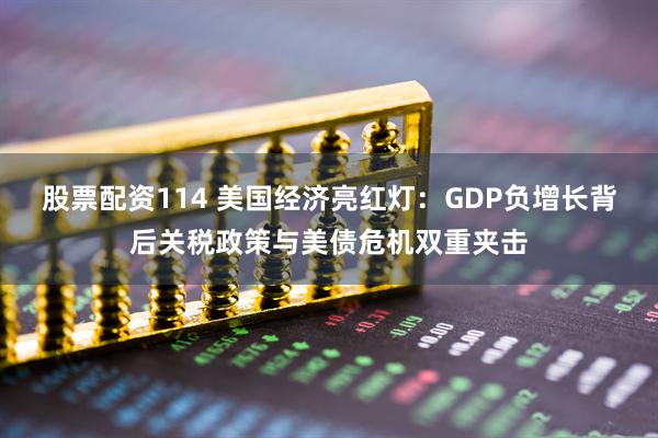 股票配资114 美国经济亮红灯：GDP负增长背后关税政策与美债危机双重夹击