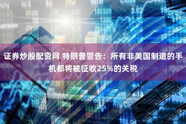 证券炒股配资网 特朗普警告：所有非美国制造的手机都将被征收25%的关税