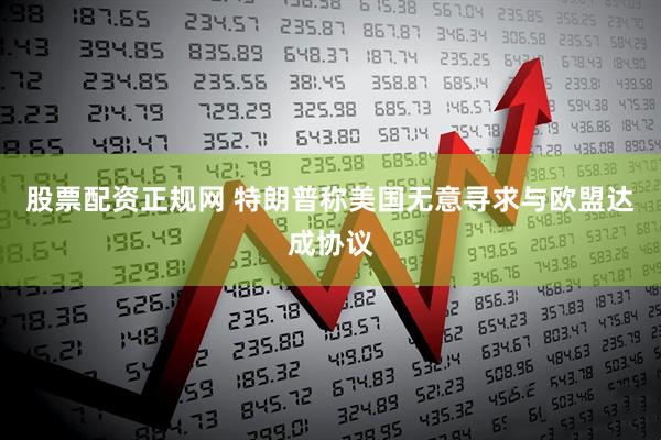 股票配资正规网 特朗普称美国无意寻求与欧盟达成协议