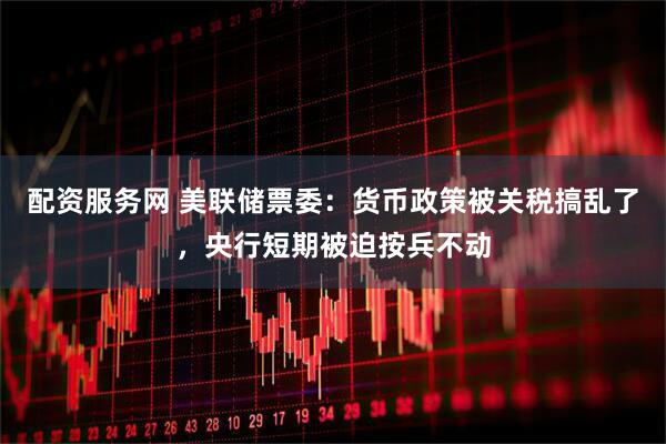 配资服务网 美联储票委：货币政策被关税搞乱了，央行短期被迫按兵不动