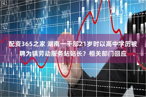配资365之家 湖南一干部21岁时以高中学历被聘为镇劳动服务站站长？相关部门回应