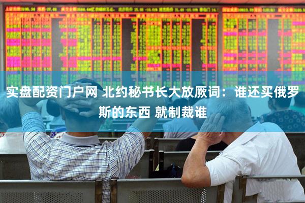 实盘配资门户网 北约秘书长大放厥词：谁还买俄罗斯的东西 就制裁谁