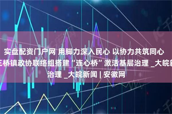 实盘配资门户网 用脚力深入民心 以协力共筑同心  —— 怀宁县三桥镇政协联络组搭建“连心桥”激活基层治理 _大皖新闻 | 安徽网