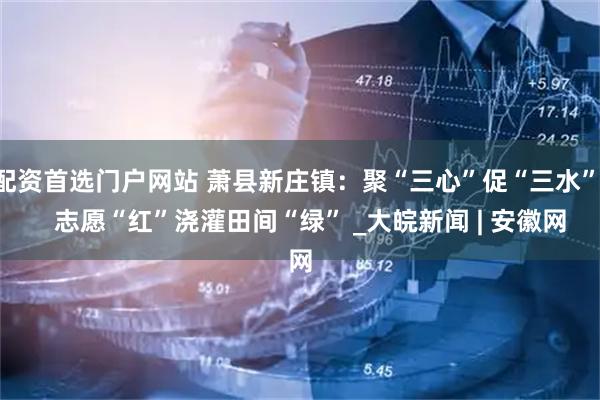 配资首选门户网站 萧县新庄镇：聚“三心”促“三水”    志愿“红”浇灌田间“绿” _大皖新闻 | 安徽网