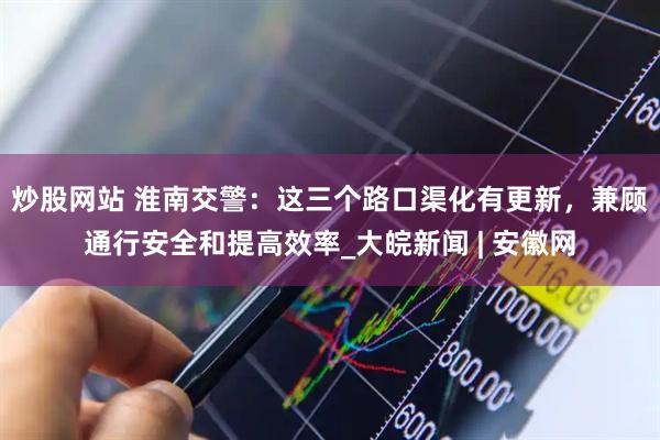 炒股网站 淮南交警：这三个路口渠化有更新，兼顾通行安全和提高效率_大皖新闻 | 安徽网