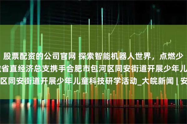 股票配资的公司官网 探索智能机器人世界,点燃少儿科技梦想 ——民进安徽省直经济总支携手合肥市包河区同安街道开展少年儿童科技研学活动_大皖新闻 | 安徽网