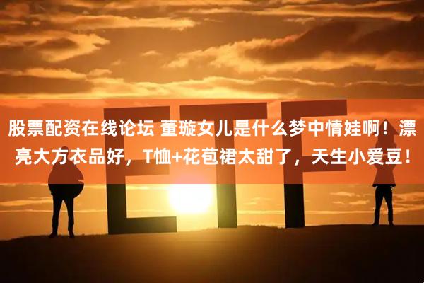 股票配资在线论坛 董璇女儿是什么梦中情娃啊！漂亮大方衣品好，T恤+花苞裙太甜了，天生小爱豆！