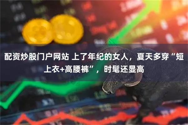 配资炒股门户网站 上了年纪的女人，夏天多穿“短上衣+高腰裤”，时髦还显高