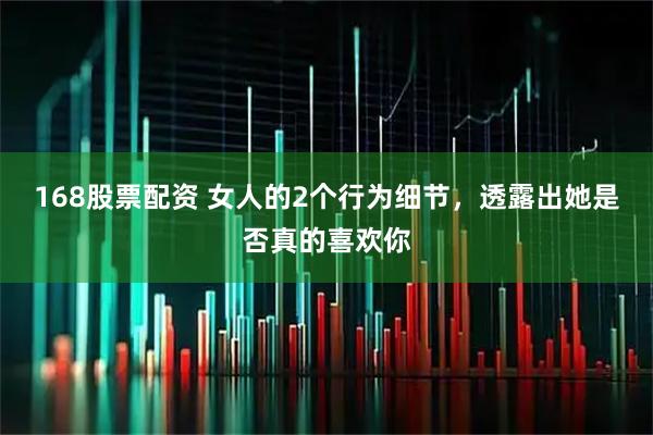 168股票配资 女人的2个行为细节，透露出她是否真的喜欢你
