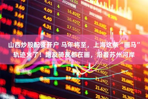 山西炒股配资开户 马年将至，上海这条“画马”轨迹火了！跑友骑友都在画，沿着苏州河岸