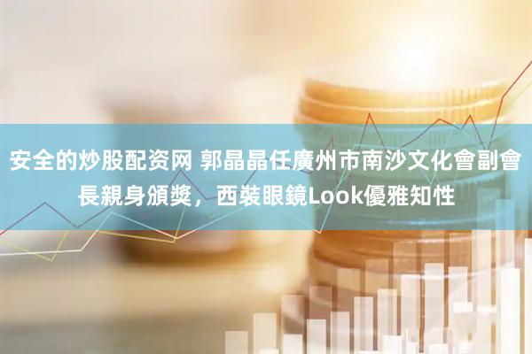 安全的炒股配资网 郭晶晶任廣州市南沙文化會副會長親身頒獎，西裝眼鏡Look優雅知性