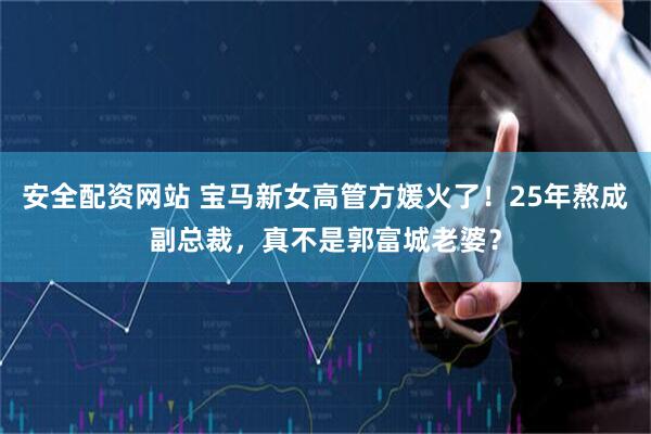 安全配资网站 宝马新女高管方媛火了！25年熬成副总裁，真不是郭富城老婆？