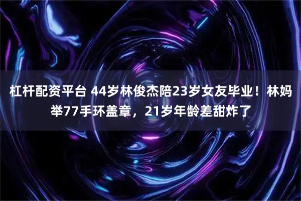 杠杆配资平台 44岁林俊杰陪23岁女友毕业！林妈举77手环盖章，21岁年龄差甜炸了