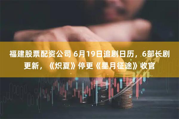 福建股票配资公司 6月19日追剧日历，6部长剧更新，《炽夏》停更《星月征途》收官