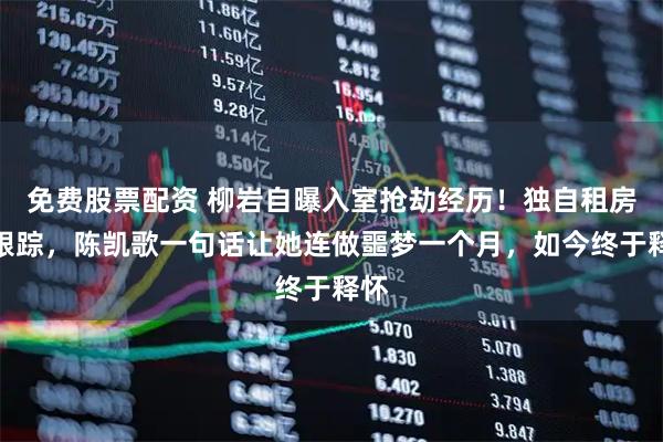 免费股票配资 柳岩自曝入室抢劫经历！独自租房被跟踪，陈凯歌一句话让她连做噩梦一个月，如今终于释怀