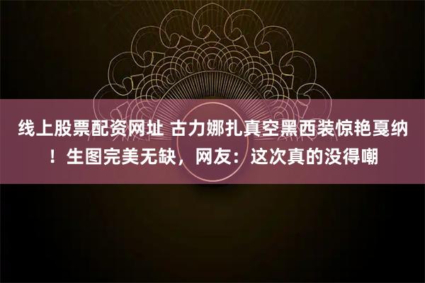 线上股票配资网址 古力娜扎真空黑西装惊艳戛纳！生图完美无缺，网友：这次真的没得嘲