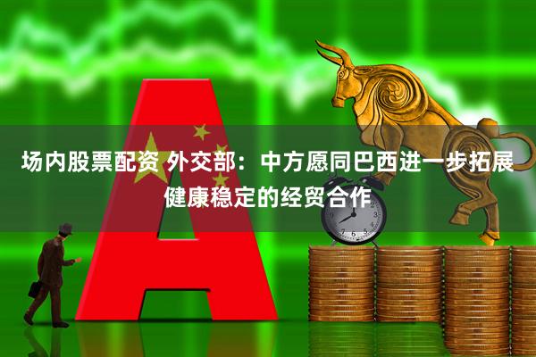 场内股票配资 外交部：中方愿同巴西进一步拓展健康稳定的经贸合作